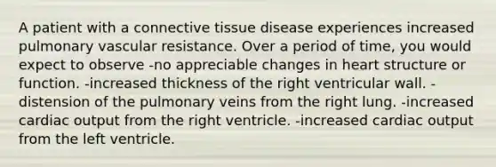 A patient with a connective tissue disease experiences increased pulmonary vascular resistance. Over a period of time, you would expect to observe -no appreciable changes in heart structure or function. -increased thickness of the right ventricular wall. -distension of the pulmonary veins from the right lung. -increased cardiac output from the right ventricle. -increased cardiac output from the left ventricle.