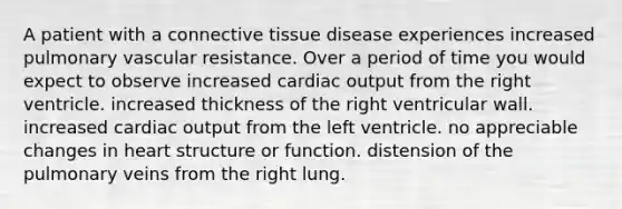 A patient with a connective tissue disease experiences increased pulmonary vascular resistance. Over a period of time you would expect to observe increased cardiac output from the right ventricle. increased thickness of the right ventricular wall. increased cardiac output from the left ventricle. no appreciable changes in heart structure or function. distension of the pulmonary veins from the right lung.