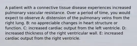 A patient with a connective tissue disease experiences increased pulmonary vascular resistance. Over a period of time, you would expect to observe A: distension of the pulmonary veins from the right lung. B: no appreciable changes in heart structure or function. C: increased cardiac output from the left ventricle. D: increased thickness of the right ventricular wall. E: increased cardiac output from the right ventricle.