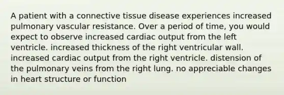 A patient with a connective tissue disease experiences increased pulmonary vascular resistance. Over a period of time, you would expect to observe increased cardiac output from the left ventricle. increased thickness of the right ventricular wall. increased cardiac output from the right ventricle. distension of the pulmonary veins from the right lung. no appreciable changes in heart structure or function