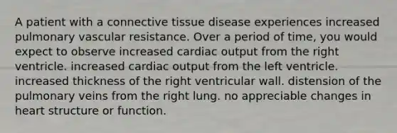 A patient with a <a href='https://www.questionai.com/knowledge/kYDr0DHyc8-connective-tissue' class='anchor-knowledge'>connective tissue</a> disease experiences increased pulmonary vascular resistance. Over a period of time, you would expect to observe increased <a href='https://www.questionai.com/knowledge/kyxUJGvw35-cardiac-output' class='anchor-knowledge'>cardiac output</a> from the right ventricle. increased cardiac output from the left ventricle. increased thickness of the right ventricular wall. distension of the pulmonary veins from the right lung. no appreciable changes in heart structure or function.