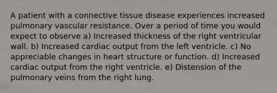 A patient with a connective tissue disease experiences increased pulmonary vascular resistance. Over a period of time you would expect to observe a) Increased thickness of the right ventricular wall. b) Increased cardiac output from the left ventricle. c) No appreciable changes in heart structure or function. d) Increased cardiac output from the right ventricle. e) Distension of the pulmonary veins from the right lung.