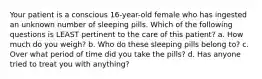 Your patient is a conscious 16-year-old female who has ingested an unknown number of sleeping pills. Which of the following questions is LEAST pertinent to the care of this patient? a. How much do you weigh? b. Who do these sleeping pills belong to? c. Over what period of time did you take the pills? d. Has anyone tried to treat you with anything?