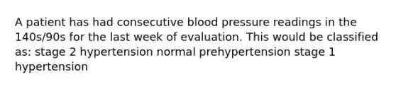 A patient has had consecutive blood pressure readings in the 140s/90s for the last week of evaluation. This would be classified as: stage 2 hypertension normal prehypertension stage 1 hypertension