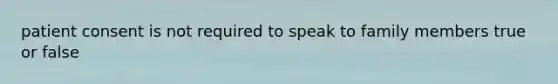 patient consent is not required to speak to family members true or false