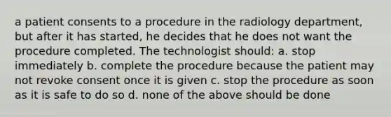 a patient consents to a procedure in the radiology department, but after it has started, he decides that he does not want the procedure completed. The technologist should: a. stop immediately b. complete the procedure because the patient may not revoke consent once it is given c. stop the procedure as soon as it is safe to do so d. none of the above should be done