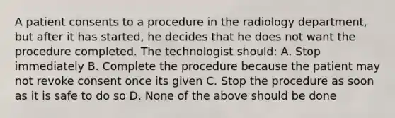 A patient consents to a procedure in the radiology department, but after it has started, he decides that he does not want the procedure completed. The technologist should: A. Stop immediately B. Complete the procedure because the patient may not revoke consent once its given C. Stop the procedure as soon as it is safe to do so D. None of the above should be done