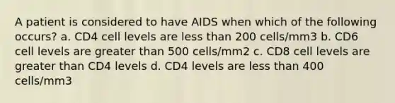 A patient is considered to have AIDS when which of the following occurs? a. CD4 cell levels are less than 200 cells/mm3 b. CD6 cell levels are greater than 500 cells/mm2 c. CD8 cell levels are greater than CD4 levels d. CD4 levels are less than 400 cells/mm3