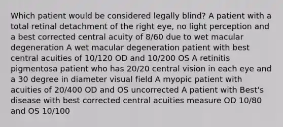 Which patient would be considered legally blind? A patient with a total retinal detachment of the right eye, no light perception and a best corrected central acuity of 8/60 due to wet macular degeneration A wet macular degeneration patient with best central acuities of 10/120 OD and 10/200 OS A retinitis pigmentosa patient who has 20/20 central vision in each eye and a 30 degree in diameter visual field A myopic patient with acuities of 20/400 OD and OS uncorrected A patient with Best's disease with best corrected central acuities measure OD 10/80 and OS 10/100