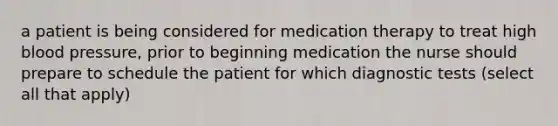 a patient is being considered for medication therapy to treat high blood pressure, prior to beginning medication the nurse should prepare to schedule the patient for which diagnostic tests (select all that apply)