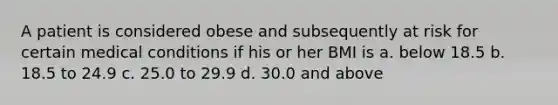 A patient is considered obese and subsequently at risk for certain medical conditions if his or her BMI is a. below 18.5 b. 18.5 to 24.9 c. 25.0 to 29.9 d. 30.0 and above