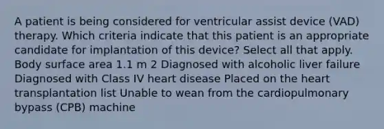 A patient is being considered for ventricular assist device (VAD) therapy. Which criteria indicate that this patient is an appropriate candidate for implantation of this device? Select all that apply. Body surface area 1.1 m 2 Diagnosed with alcoholic liver failure Diagnosed with Class IV heart disease Placed on the heart transplantation list Unable to wean from the cardiopulmonary bypass (CPB) machine