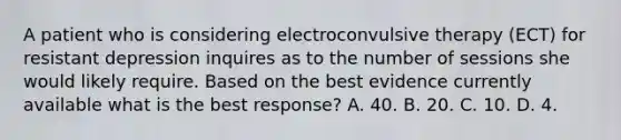 A patient who is considering electroconvulsive therapy (ECT) for resistant depression inquires as to the number of sessions she would likely require. Based on the best evidence currently available what is the best response? A. 40. B. 20. C. 10. D. 4.