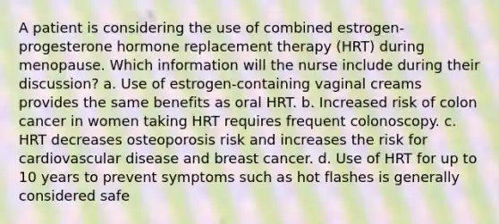 A patient is considering the use of combined estrogen-progesterone hormone replacement therapy (HRT) during menopause. Which information will the nurse include during their discussion? a. Use of estrogen-containing vaginal creams provides the same benefits as oral HRT. b. Increased risk of colon cancer in women taking HRT requires frequent colonoscopy. c. HRT decreases osteoporosis risk and increases the risk for cardiovascular disease and breast cancer. d. Use of HRT for up to 10 years to prevent symptoms such as hot flashes is generally considered safe