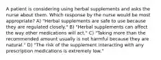 A patient is considering using herbal supplements and asks the nurse about them. Which response by the nurse would be most appropriate? A) "Herbal supplements are safe to use because they are regulated closely." B) "Herbal supplements can affect the way other medications will act." C) "Taking more than the recommended amount usually is not harmful because they are natural." D) "The risk of the supplement interacting with any prescription medications is extremely low."