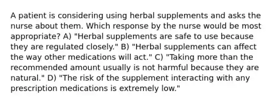 A patient is considering using herbal supplements and asks the nurse about them. Which response by the nurse would be most appropriate? A) "Herbal supplements are safe to use because they are regulated closely." B) "Herbal supplements can affect the way other medications will act." C) "Taking more than the recommended amount usually is not harmful because they are natural." D) "The risk of the supplement interacting with any prescription medications is extremely low."