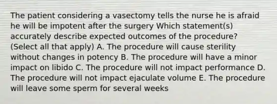 The patient considering a vasectomy tells the nurse he is afraid he will be impotent after the surgery Which statement(s) accurately describe expected outcomes of the procedure? (Select all that apply) A. The procedure will cause sterility without changes in potency B. The procedure will have a minor impact on libido C. The procedure will not impact performance D. The procedure will not impact ejaculate volume E. The procedure will leave some sperm for several weeks