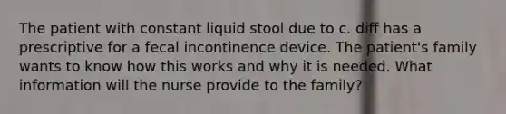 The patient with constant liquid stool due to c. diff has a prescriptive for a fecal incontinence device. The patient's family wants to know how this works and why it is needed. What information will the nurse provide to the family?