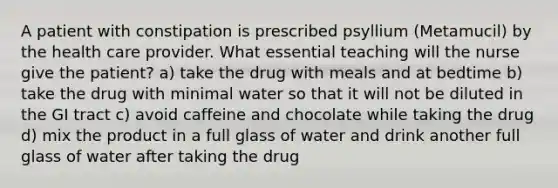 A patient with constipation is prescribed psyllium (Metamucil) by the health care provider. What essential teaching will the nurse give the patient? a) take the drug with meals and at bedtime b) take the drug with minimal water so that it will not be diluted in the GI tract c) avoid caffeine and chocolate while taking the drug d) mix the product in a full glass of water and drink another full glass of water after taking the drug