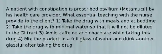 A patient with constipation is prescribed psyllium (Metamucil) by his health care provider. What essential teaching with the nurse provide to the client? 1) Take the drug with meals and at bedtime 2) Take the drug with minimal water so that it will not be diluted in the GI tract 3) Avoid caffeine and chocolate while taking this drug 4) Mix the product in a full glass of water and drink another glassful after taking the drug