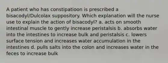 A patient who has constipatioon is prescribed a bisacodyl/Dulcolax suppository. Which explanation will the nurse use to explain the action of bisacodyl? a. acts on smooth intestinal muscle to gently increase peristalsis b. absorbs water into the intestines to increase bulk and peristalsis c. lowers surface tension and increases water accumulation in the intestines d. pulls salts into the colon and increases water in the feces to increase bulk