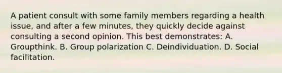 A patient consult with some family members regarding a health issue, and after a few minutes, they quickly decide against consulting a second opinion. This best demonstrates: A. Groupthink. B. Group polarization C. Deindividuation. D. Social facilitation.