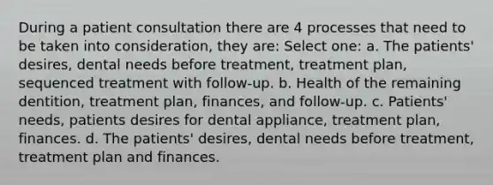 During a patient consultation there are 4 processes that need to be taken into consideration, they are: Select one: a. The patients' desires, dental needs before treatment, treatment plan, sequenced treatment with follow-up. b. Health of the remaining dentition, treatment plan, finances, and follow-up. c. Patients' needs, patients desires for dental appliance, treatment plan, finances. d. The patients' desires, dental needs before treatment, treatment plan and finances.