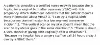 A patient is consulting a certified nurse-midwife because she is hoping for a vaginal birth after cesarean (VBAC) with this pregnancy. Which statement indicates that the patient requires more information about VBAC? 1. "I can try a vaginal birth because my uterine incision is a low segment transverse incision." 2. "The vertical scar on my skin doesn't mean that the scar on my uterus goes in the same direction." 3. "There is about a 90% chance of giving birth vaginally after a cesarean." 4. "Because my hospital has a surgery staff on call 24 hours a day, I can try a VBAC there."