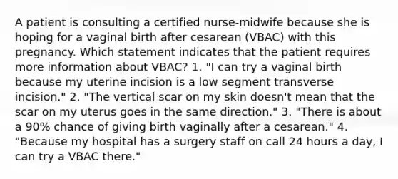 A patient is consulting a certified nurse-midwife because she is hoping for a vaginal birth after cesarean (VBAC) with this pregnancy. Which statement indicates that the patient requires more information about VBAC? 1. "I can try a vaginal birth because my uterine incision is a low segment transverse incision." 2. "The vertical scar on my skin doesn't mean that the scar on my uterus goes in the same direction." 3. "There is about a 90% chance of giving birth vaginally after a cesarean." 4. "Because my hospital has a surgery staff on call 24 hours a day, I can try a VBAC there."