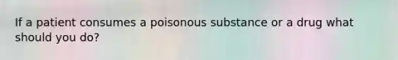 If a patient consumes a poisonous substance or a drug what should you do?