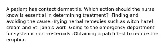 A patient has contact dermatitis. Which action should the nurse know is essential in determining treatment? -Finding and avoiding the cause -Trying herbal remedies such as witch hazel cream and St. John's wort -Going to the emergency department for systemic corticosteroids -Obtaining a patch test to reduce the eruption