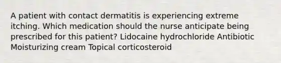 A patient with contact dermatitis is experiencing extreme itching. Which medication should the nurse anticipate being prescribed for this patient? Lidocaine hydrochloride Antibiotic Moisturizing cream Topical corticosteroid