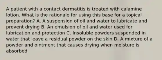 A patient with a contact dermatitis is treated with calamine lotion. What is the rationale for using this base for a topical preparation? A. A suspension of oil and water to lubricate and prevent drying B. An emulsion of oil and water used for lubrication and protection C. Insoluble powders suspended in water that leave a residual powder on the skin D. A mixture of a powder and ointment that causes drying when moisture is absorbed