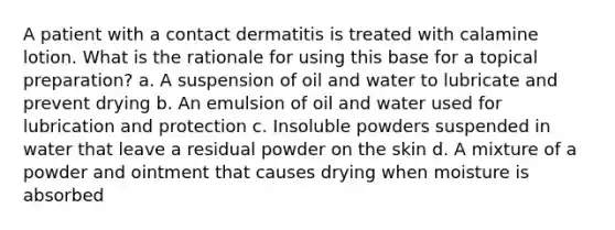 A patient with a contact dermatitis is treated with calamine lotion. What is the rationale for using this base for a topical preparation? a. A suspension of oil and water to lubricate and prevent drying b. An emulsion of oil and water used for lubrication and protection c. Insoluble powders suspended in water that leave a residual powder on the skin d. A mixture of a powder and ointment that causes drying when moisture is absorbed