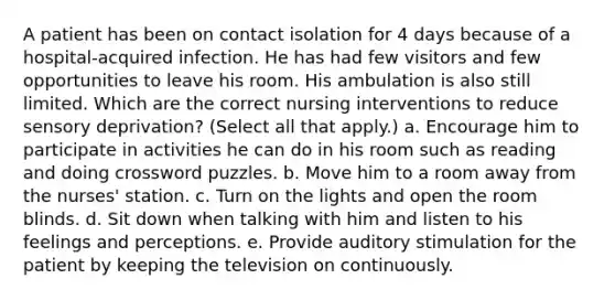 A patient has been on contact isolation for 4 days because of a hospital-acquired infection. He has had few visitors and few opportunities to leave his room. His ambulation is also still limited. Which are the correct nursing interventions to reduce sensory deprivation? (Select all that apply.) a. Encourage him to participate in activities he can do in his room such as reading and doing crossword puzzles. b. Move him to a room away from the nurses' station. c. Turn on the lights and open the room blinds. d. Sit down when talking with him and listen to his feelings and perceptions. e. Provide auditory stimulation for the patient by keeping the television on continuously.