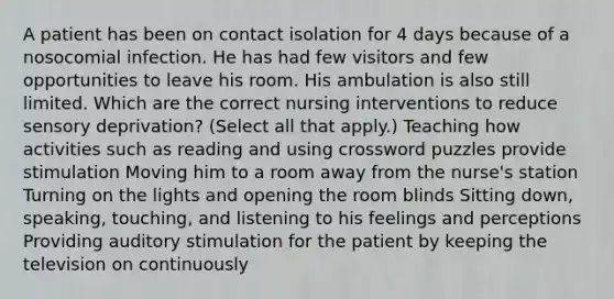 A patient has been on contact isolation for 4 days because of a nosocomial infection. He has had few visitors and few opportunities to leave his room. His ambulation is also still limited. Which are the correct nursing interventions to reduce sensory deprivation? (Select all that apply.) Teaching how activities such as reading and using crossword puzzles provide stimulation Moving him to a room away from the nurse's station Turning on the lights and opening the room blinds Sitting down, speaking, touching, and listening to his feelings and perceptions Providing auditory stimulation for the patient by keeping the television on continuously