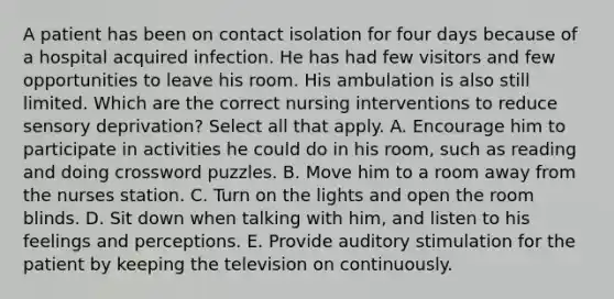 A patient has been on contact isolation for four days because of a hospital acquired infection. He has had few visitors and few opportunities to leave his room. His ambulation is also still limited. Which are the correct nursing interventions to reduce sensory deprivation? Select all that apply. A. Encourage him to participate in activities he could do in his room, such as reading and doing crossword puzzles. B. Move him to a room away from the nurses station. C. Turn on the lights and open the room blinds. D. Sit down when talking with him, and listen to his feelings and perceptions. E. Provide auditory stimulation for the patient by keeping the television on continuously.