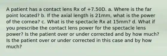 A patient has a contact lens Rx of +7.50D. a. Where is the far point located? b. If the axial length is 21mm, what is the power of the cornea? c. What is the spectacle Rx at 15mm? d. What if you prescribe the contact lens power for the spectacle lens power? Is the patient over or under corrected and by how much? Is the patient over or under corrected in this case and by how much?