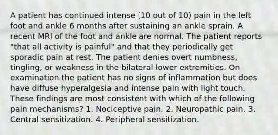 A patient has continued intense (10 out of 10) pain in the left foot and ankle 6 months after sustaining an ankle sprain. A recent MRI of the foot and ankle are normal. The patient reports "that all activity is painful" and that they periodically get sporadic pain at rest. The patient denies overt numbness, tingling, or weakness in the bilateral lower extremities. On examination the patient has no signs of inflammation but does have diffuse hyperalgesia and intense pain with light touch. These findings are most consistent with which of the following pain mechanisms? 1. Nociceptive pain. 2. Neuropathic pain. 3. Central sensitization. 4. Peripheral sensitization.