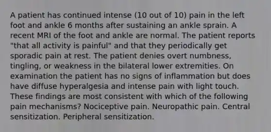 A patient has continued intense (10 out of 10) pain in the left foot and ankle 6 months after sustaining an ankle sprain. A recent MRI of the foot and ankle are normal. The patient reports "that all activity is painful" and that they periodically get sporadic pain at rest. The patient denies overt numbness, tingling, or weakness in the bilateral lower extremities. On examination the patient has no signs of inflammation but does have diffuse hyperalgesia and intense pain with light touch. These findings are most consistent with which of the following pain mechanisms? Nociceptive pain. Neuropathic pain. Central sensitization. Peripheral sensitization.