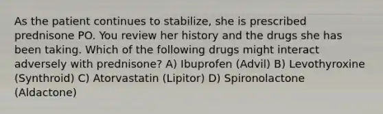 As the patient continues to stabilize, she is prescribed prednisone PO. You review her history and the drugs she has been taking. Which of the following drugs might interact adversely with prednisone? A) Ibuprofen (Advil) B) Levothyroxine (Synthroid) C) Atorvastatin (Lipitor) D) Spironolactone (Aldactone)