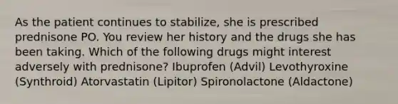 As the patient continues to stabilize, she is prescribed prednisone PO. You review her history and the drugs she has been taking. Which of the following drugs might interest adversely with prednisone? Ibuprofen (Advil) Levothyroxine (Synthroid) Atorvastatin (Lipitor) Spironolactone (Aldactone)