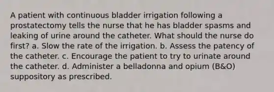 A patient with continuous bladder irrigation following a prostatectomy tells the nurse that he has bladder spasms and leaking of urine around the catheter. What should the nurse do first? a. Slow the rate of the irrigation. b. Assess the patency of the catheter. c. Encourage the patient to try to urinate around the catheter. d. Administer a belladonna and opium (B&O) suppository as prescribed.