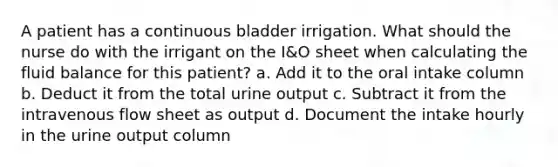 A patient has a continuous bladder irrigation. What should the nurse do with the irrigant on the I&O sheet when calculating the fluid balance for this patient? a. Add it to the oral intake column b. Deduct it from the total urine output c. Subtract it from the intravenous flow sheet as output d. Document the intake hourly in the urine output column