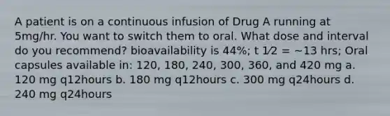 A patient is on a continuous infusion of Drug A running at 5mg/hr. You want to switch them to oral. What dose and interval do you recommend? bioavailability is 44%; t 1⁄2 = ~13 hrs; Oral capsules available in: 120, 180, 240, 300, 360, and 420 mg a. 120 mg q12hours b. 180 mg q12hours c. 300 mg q24hours d. 240 mg q24hours