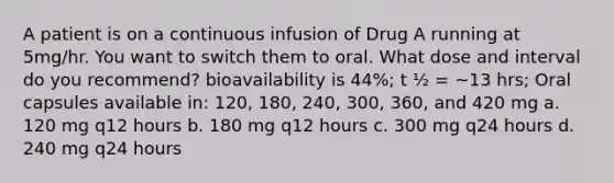 A patient is on a continuous infusion of Drug A running at 5mg/hr. You want to switch them to oral. What dose and interval do you recommend? bioavailability is 44%; t ½ = ~13 hrs; Oral capsules available in: 120, 180, 240, 300, 360, and 420 mg a. 120 mg q12 hours b. 180 mg q12 hours c. 300 mg q24 hours d. 240 mg q24 hours