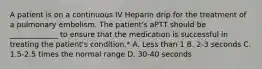 A patient is on a continuous IV Heparin drip for the treatment of a pulmonary embolism. The patient's aPTT should be _____________ to ensure that the medication is successful in treating the patient's condition.* A. Less than 1 B. 2-3 seconds C. 1.5-2.5 times the normal range D. 30-40 seconds