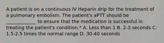 A patient is on a continuous IV Heparin drip for the treatment of a pulmonary embolism. The patient's aPTT should be _____________ to ensure that the medication is successful in treating the patient's condition.* A. Less than 1 B. 2-3 seconds C. 1.5-2.5 times the normal range D. 30-40 seconds