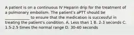 A patient is on a continuous IV Heparin drip for the treatment of a pulmonary embolism. The patient's aPTT should be _____________ to ensure that the medication is successful in treating the patient's condition. A. Less than 1 B. 2-3 seconds C. 1.5-2.5 times the normal range D. 30-40 seconds