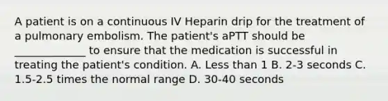 A patient is on a continuous IV Heparin drip for the treatment of a pulmonary embolism. The patient's aPTT should be _____________ to ensure that the medication is successful in treating the patient's condition. A. Less than 1 B. 2-3 seconds C. 1.5-2.5 times the normal range D. 30-40 seconds